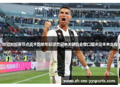欧冠附加赛节点战术前瞻年轻球员迎来关键机会窗口期决定未来走向